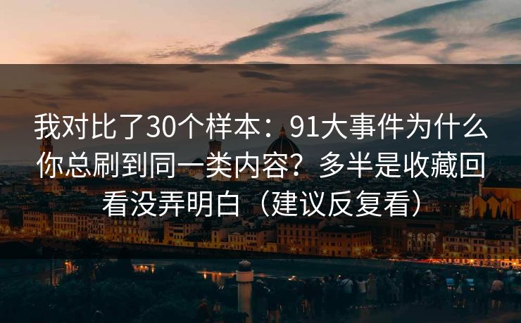 我对比了30个样本：91大事件为什么你总刷到同一类内容？多半是收藏回看没弄明白（建议反复看）