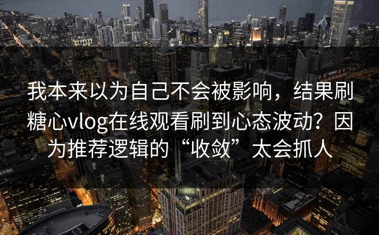 我本来以为自己不会被影响，结果刷糖心vlog在线观看刷到心态波动？因为推荐逻辑的“收敛”太会抓人